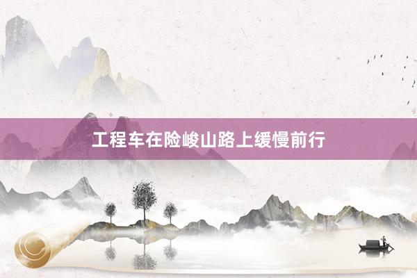 工程车在险峻山路上缓慢前行