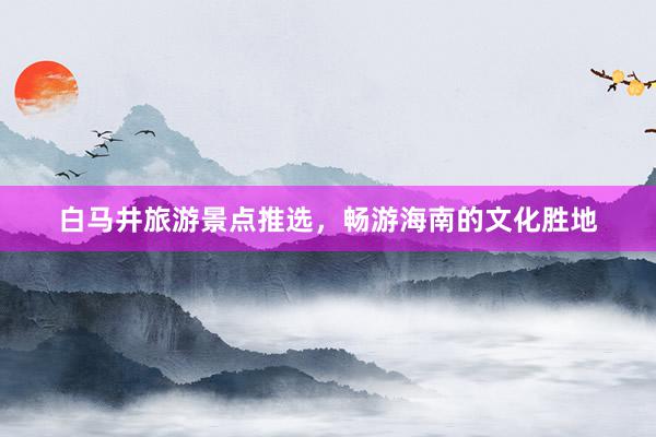 白马井旅游景点推选，畅游海南的文化胜地